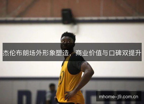 杰伦布朗场外形象塑造,商业价值与口碑双提升 杰伦布朗场外形象塑造,商业价值与口碑双提升